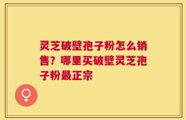 灵芝破壁孢子粉怎么销售？哪里买破壁灵芝孢子粉最正宗