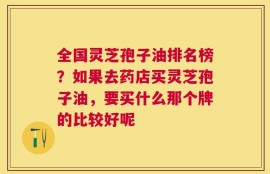 全国灵芝孢子油排名榜？如果去药店买灵芝孢子油，要买什么那个牌的比较好呢