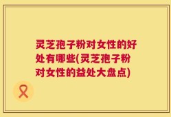 灵芝孢子粉对女性的好处有哪些(灵芝孢子粉对女性的益处大盘点)