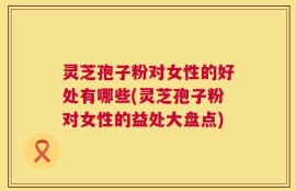 灵芝孢子粉对女性的好处有哪些(灵芝孢子粉对女性的益处大盘点)