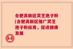 合肥高新区灵芝孢子粉(合肥高新区推广灵芝孢子粉应用，促进健康发展