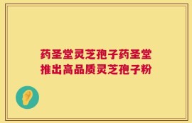 药圣堂灵芝孢子药圣堂推出高品质灵芝孢子粉