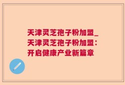 天津灵芝孢子粉加盟_天津灵芝孢子粉加盟：开启健康产业新篇章
