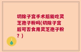 切除子宫手术后能吃灵芝孢子粉吗(切除子宫后可否食用灵芝孢子粉？)