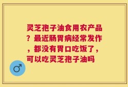 灵芝孢子油食用农产品？最近肠胃病经常发作，都没有胃口吃饭了，可以吃灵芝孢子油吗