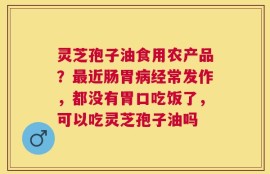 灵芝孢子油食用农产品？最近肠胃病经常发作，都没有胃口吃饭了，可以吃灵芝孢子油吗