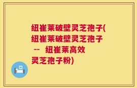 纽崔莱破壁灵芝孢子(纽崔莱破壁灵芝孢子  --  纽崔莱高效灵芝孢子粉)