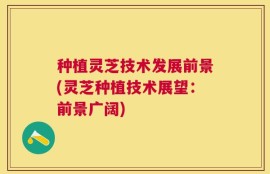 种植灵芝技术发展前景(灵芝种植技术展望：前景广阔)