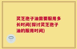 灵芝孢子油需要服用多长时间(探讨灵芝孢子油的服用时间)