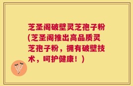芝圣阁破壁灵芝孢子粉(芝圣阁推出高品质灵芝孢子粉，拥有破壁技术，呵护健康！)
