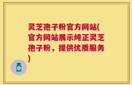 灵芝孢子粉官方网站(官方网站展示纯正灵芝孢子粉，提供优质服务)