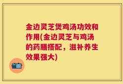 金边灵芝煲鸡汤功效和作用(金边灵芝与鸡汤的药膳搭配，滋补养生效果强大)
