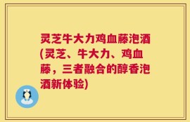 灵芝牛大力鸡血藤泡酒(灵芝、牛大力、鸡血藤，三者融合的醇香泡酒新体验)