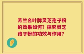 芳兰名叶牌灵芝孢子粉的效果如何？探究灵芝孢子粉的功效与作用？
