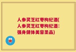 人参灵芝红枣枸杞酒(人参灵芝红枣枸杞酒：强身健体美容圣品)