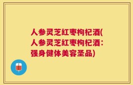 人参灵芝红枣枸杞酒(人参灵芝红枣枸杞酒：强身健体美容圣品)