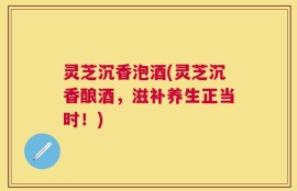 灵芝沉香泡酒(灵芝沉香酿酒，滋补养生正当时！)