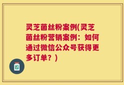 灵芝菌丝粉案例(灵芝菌丝粉营销案例：如何通过微信公众号获得更多订单？)