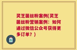 灵芝菌丝粉案例(灵芝菌丝粉营销案例：如何通过微信公众号获得更多订单？)