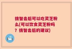 拔智齿后可以吃灵芝粉么(可以饮食灵芝粉吗？拔智齿后的建议)