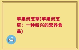 苹果灵芝草(苹果灵芝草：一种新兴的营养食品)