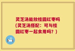 灵芝汤能放桂圆红枣吗(灵芝汤搭配：可与桂圆红枣一起食用吗？)