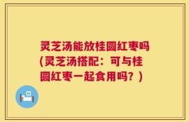 灵芝汤能放桂圆红枣吗(灵芝汤搭配：可与桂圆红枣一起食用吗？)