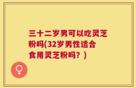 三十二岁男可以吃灵芝粉吗(32岁男性适合食用灵芝粉吗？)