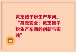 灵芝孢子粉生产车间_“高效安全：灵芝孢子粉生产车间的创新与实践”