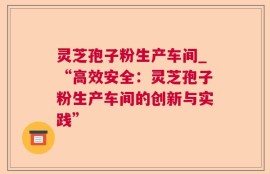 灵芝孢子粉生产车间_“高效安全：灵芝孢子粉生产车间的创新与实践”
