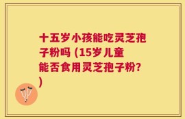 十五岁小孩能吃灵芝孢子粉吗 (15岁儿童能否食用灵芝孢子粉？)
