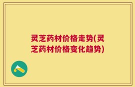 灵芝药材价格走势(灵芝药材价格变化趋势)