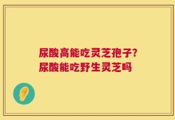 尿酸高能吃灵芝孢子？尿酸能吃野生灵芝吗