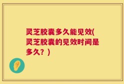 灵芝胶囊多久能见效(灵芝胶囊的见效时间是多久？)