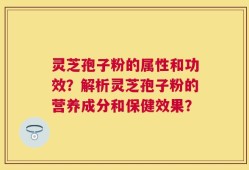 灵芝孢子粉的属性和功效？解析灵芝孢子粉的营养成分和保健效果？