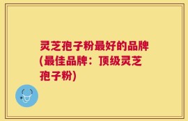 灵芝孢子粉最好的品牌(最佳品牌：顶级灵芝孢子粉)