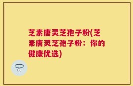 芝素唐灵芝孢子粉(芝素唐灵芝孢子粉：你的健康优选)