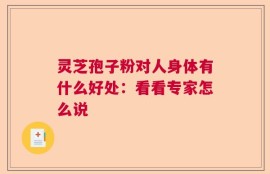 灵芝孢子粉对人身体有什么好处：看看专家怎么说