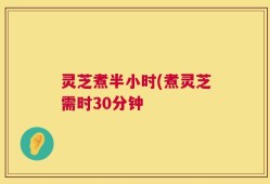 灵芝煮半小时(煮灵芝需时30分钟