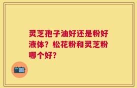 灵芝孢子油好还是粉好液体？松花粉和灵芝粉哪个好？