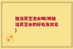 独活灵芝泡水喝(喝独活灵芝水的好处及禁忌)