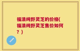 福清纯野灵芝的价格(福清纯野灵芝售价如何？)