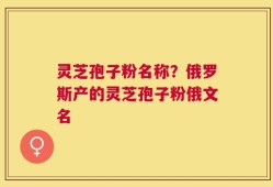 灵芝孢子粉名称？俄罗斯产的灵芝孢子粉俄文名