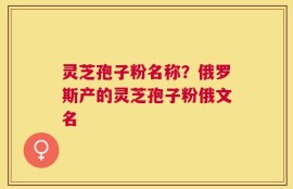 灵芝孢子粉名称？俄罗斯产的灵芝孢子粉俄文名