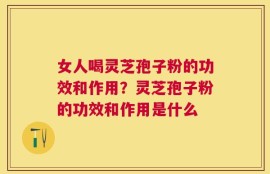 女人喝灵芝孢子粉的功效和作用？灵芝孢子粉的功效和作用是什么