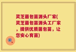 灵芝菌包苗源头厂家(灵芝菌包苗源头工厂家，提供优质菌包苗，让您安心育苗)