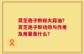 灵芝孢子粉和大蒜油？灵芝孢子粉功效与作用及用量是什么？