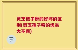 灵芝孢子粉的好坏的区别(灵芝孢子粉的优劣大不同)