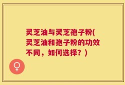 灵芝油与灵芝孢子粉(灵芝油和孢子粉的功效不同，如何选择？)