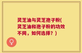 灵芝油与灵芝孢子粉(灵芝油和孢子粉的功效不同，如何选择？)